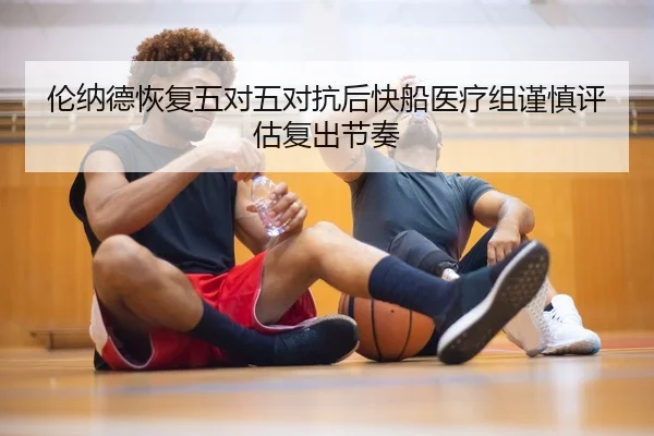 伦纳德恢复五对五对抗后快船医疗组谨慎评估复出节奏