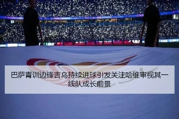 巴萨青训边锋吉乌持续进球引发关注哈维审视其一线队成长前景